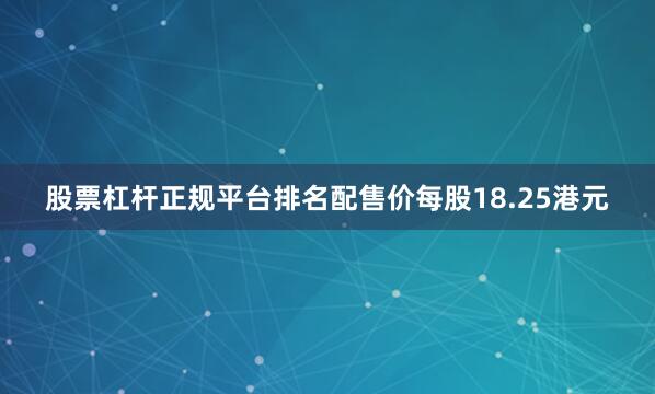 股票杠杆正规平台排名配售价每股18.25港元