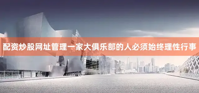 配资炒股网址管理一家大俱乐部的人必须始终理性行事
