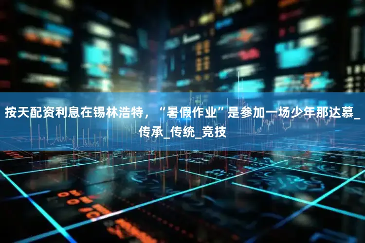 按天配资利息在锡林浩特，“暑假作业”是参加一场少年那达慕_传承_传统_竞技
