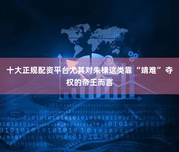十大正规配资平台尤其对朱棣这类靠 “靖难” 夺权的帝王而言
