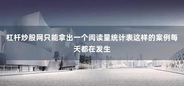 杠杆炒股网只能拿出一个阅读量统计表这样的案例每天都在发生